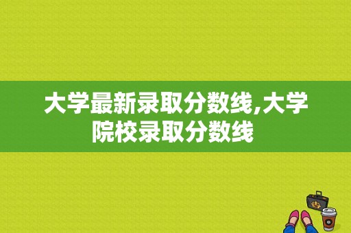 大学最新录取分数线,大学院校录取分数线 