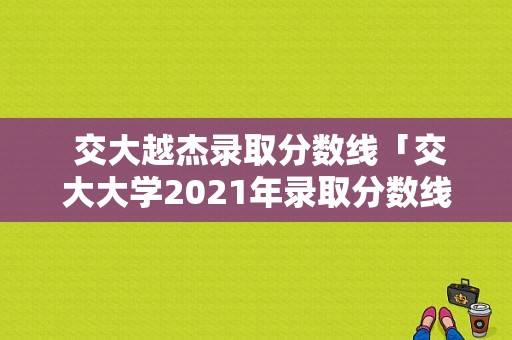  交大越杰录取分数线「交大大学2021年录取分数线」