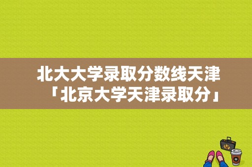  北大大学录取分数线天津「北京大学天津录取分」