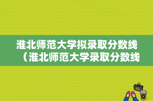 淮北师范大学拟录取分数线（淮北师范大学录取分数线2023）