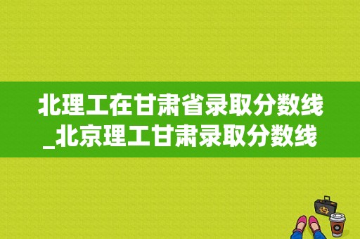 北理工在甘肃省录取分数线_北京理工甘肃录取分数线