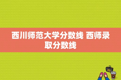 西川师范大学分数线 西师录取分数线