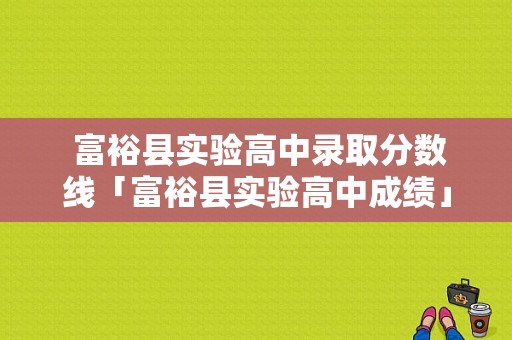  富裕县实验高中录取分数线「富裕县实验高中成绩」